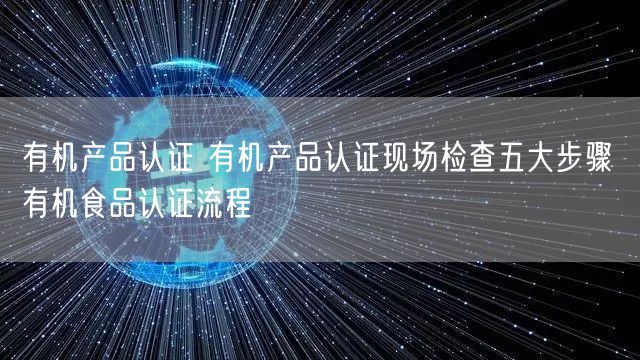 有機產品認證 有機產品認證現場檢查五大步驟 有機食品認證流程(3)