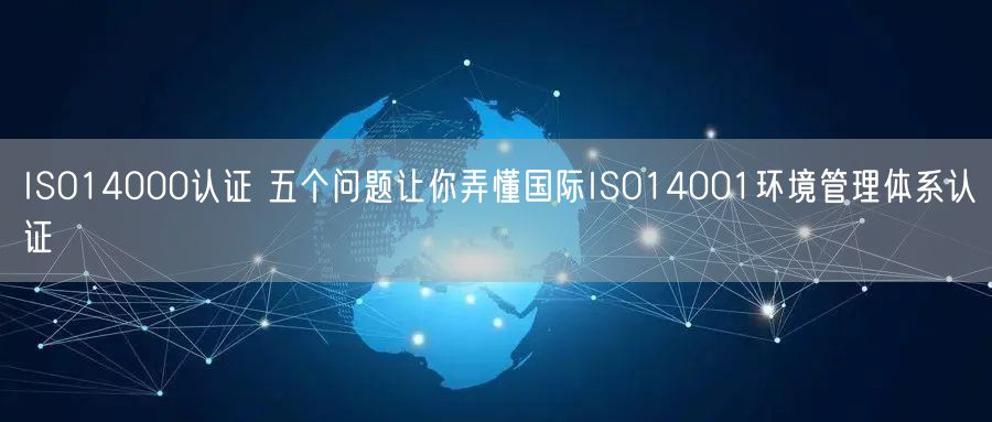 ISO14000認證 五個問題讓你弄懂國際ISO14001環境管理體系認證(0)